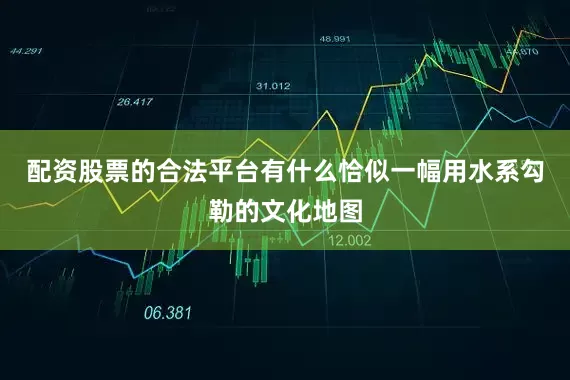 配资股票的合法平台有什么恰似一幅用水系勾勒的文化地图