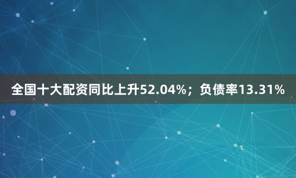 全国十大配资同比上升52.04%；负债率13.31%