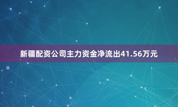 新疆配资公司主力资金净流出41.56万元