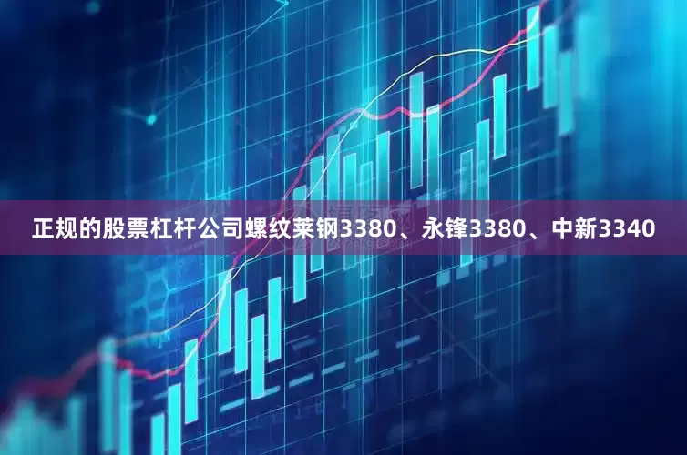 正规的股票杠杆公司螺纹莱钢3380、永锋3380、中新3340