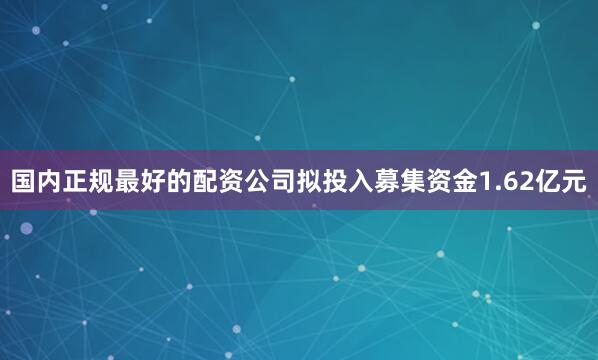 国内正规最好的配资公司拟投入募集资金1.62亿元