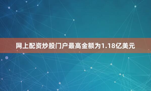 网上配资炒股门户最高金额为1.18亿美元