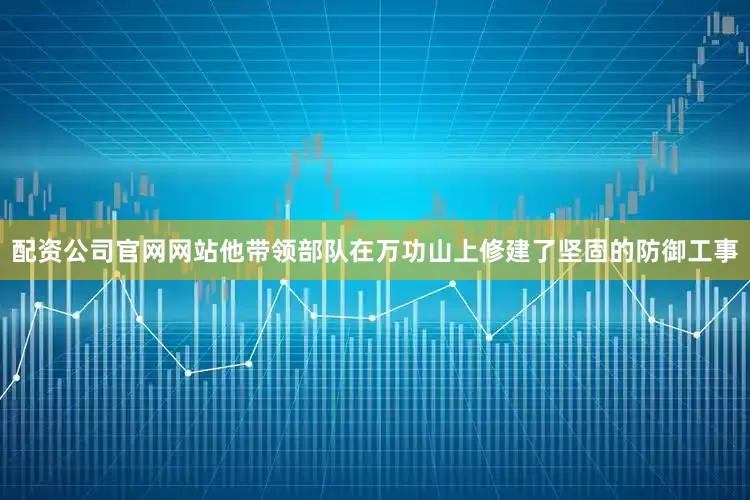 配资公司官网网站他带领部队在万功山上修建了坚固的防御工事