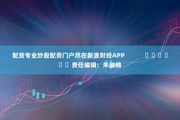配资专业炒股配资门户尽在新浪财经APP            						责任编辑：朱赫楠