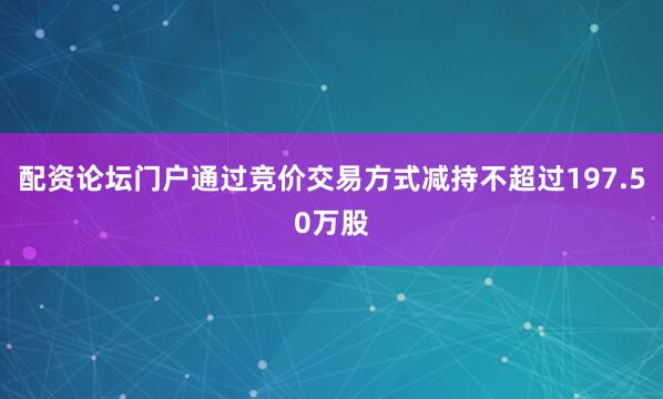 配资论坛门户通过竞价交易方式减持不超过197.50万股