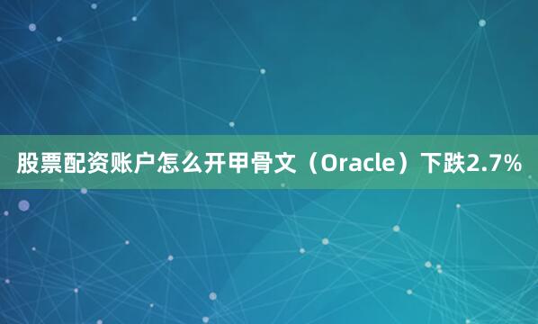 股票配资账户怎么开甲骨文（Oracle）下跌2.7%