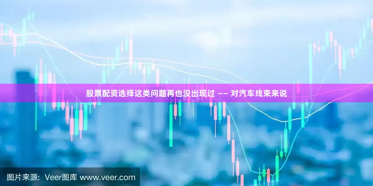 股票配资选择这类问题再也没出现过 —— 对汽车线束来说