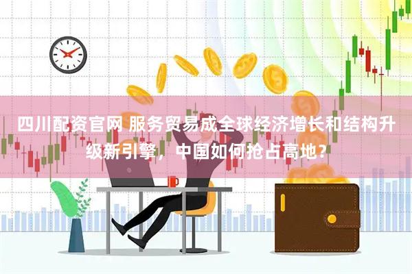 四川配资官网 服务贸易成全球经济增长和结构升级新引擎，中国如何抢占高地？