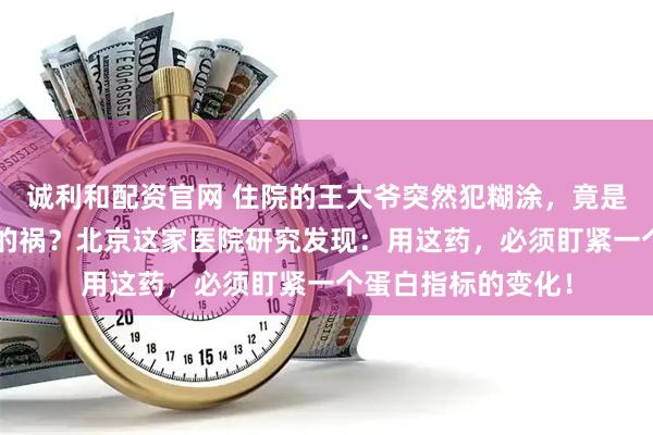 诚利和配资官网 住院的王大爷突然犯糊涂，竟是“救命”抗生素惹的祸？北京这家医院研究发现：用这药，必须盯紧一个蛋白指标的变化！