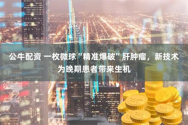 公牛配资 一枚微球“精准爆破”肝肿瘤，新技术为晚期患者带来生机