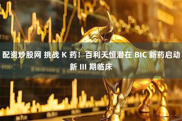 配资炒股网 挑战 K 药！百利天恒潜在 BIC 新药启动新 III 期临床