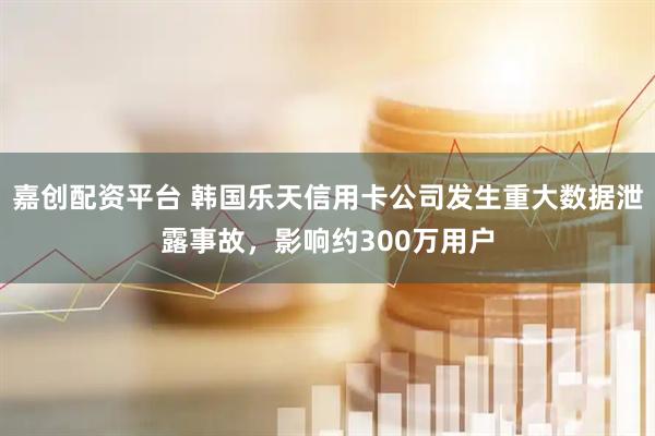 嘉创配资平台 韩国乐天信用卡公司发生重大数据泄露事故，影响约300万用户