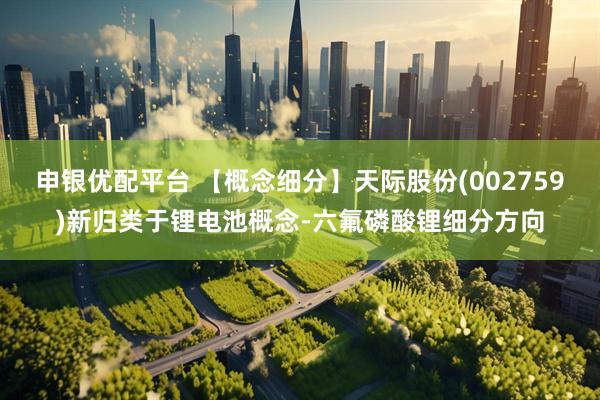 申银优配平台 【概念细分】天际股份(002759)新归类于锂电池概念-六氟磷酸锂细分方向