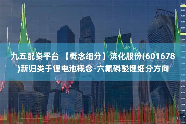九五配资平台 【概念细分】滨化股份(601678)新归类于锂电池概念-六氟磷酸锂细分方向