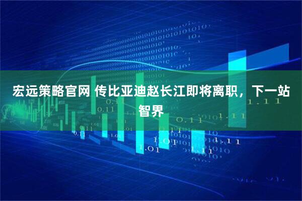 宏远策略官网 传比亚迪赵长江即将离职，下一站智界