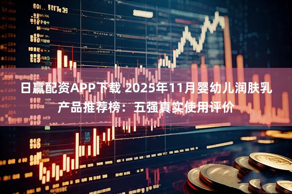 日赢配资APP下载 2025年11月婴幼儿润肤乳产品推荐榜：五强真实使用评价