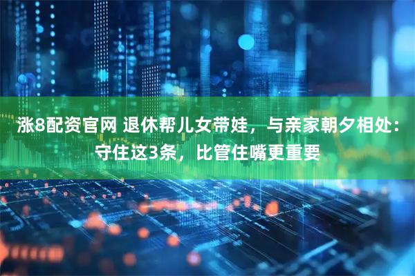 涨8配资官网 退休帮儿女带娃，与亲家朝夕相处：守住这3条，比管住嘴更重要