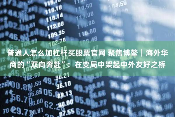 普通人怎么加杠杆买股票官网 聚焦博鳌｜海外华商的“双向奔赴”：在变局中架起中外友好之桥