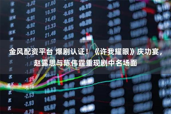 金风配资平台 爆剧认证！《许我耀眼》庆功宴，赵露思与陈伟霆重现剧中名场面