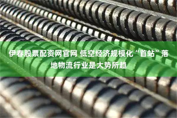 伊春股票配资网官网 低空经济规模化“首站”落地物流行业是大势所趋
