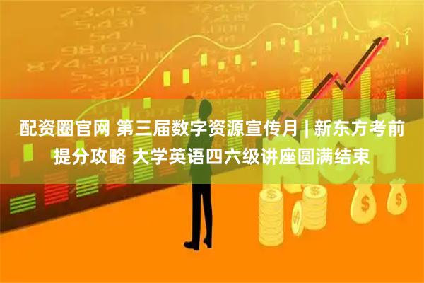 配资圈官网 第三届数字资源宣传月 | 新东方考前提分攻略 大学英语四六级讲座圆满结束
