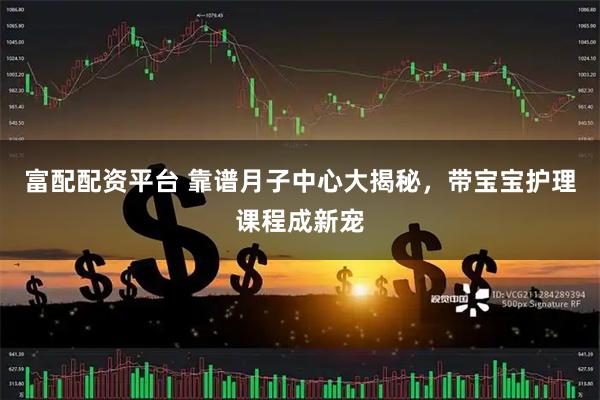 富配配资平台 靠谱月子中心大揭秘，带宝宝护理课程成新宠