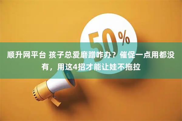 顺升网平台 孩子总爱磨蹭咋办？催促一点用都没有，用这4招才能让娃不拖拉