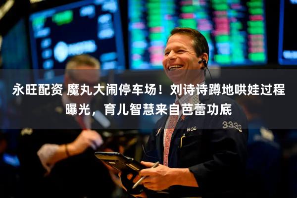 永旺配资 魔丸大闹停车场！刘诗诗蹲地哄娃过程曝光，育儿智慧来自芭蕾功底