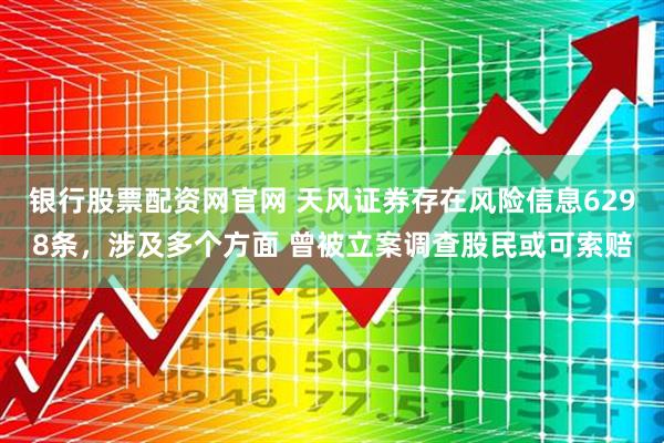 银行股票配资网官网 天风证券存在风险信息6298条，涉及多个方面 曾被立案调查股民或可索赔
