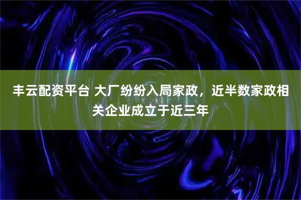 丰云配资平台 大厂纷纷入局家政，近半数家政相关企业成立于近三年