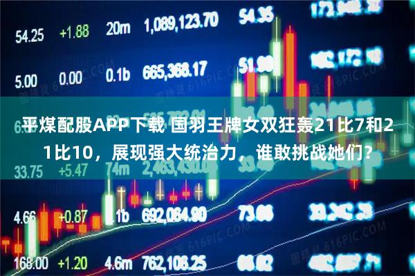 平煤配股APP下载 国羽王牌女双狂轰21比7和21比10，展现强大统治力，谁敢挑战她们？