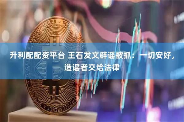 升利配配资平台 王石发文辟谣被抓：一切安好，造谣者交给法律