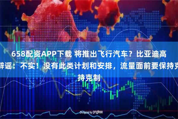 658配资APP下载 将推出飞行汽车？比亚迪高管辟谣：不实！没有此类计划和安排，流量面前要保持克制