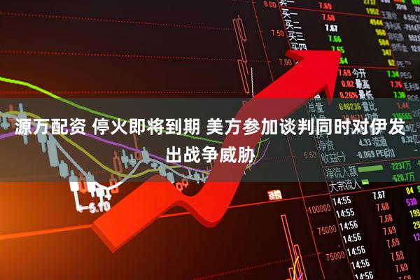 源万配资 停火即将到期 美方参加谈判同时对伊发出战争威胁