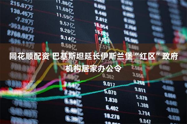 同花顺配资 巴基斯坦延长伊斯兰堡“红区”政府机构居家办公令