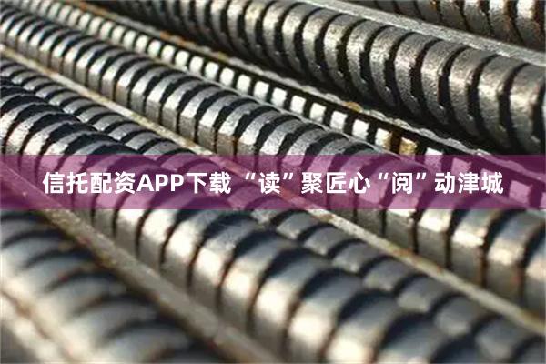 信托配资APP下载 “读”聚匠心“阅”动津城