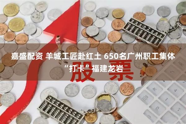 嘉盛配资 羊城工匠赴红土 650名广州职工集体“打卡”福建龙岩