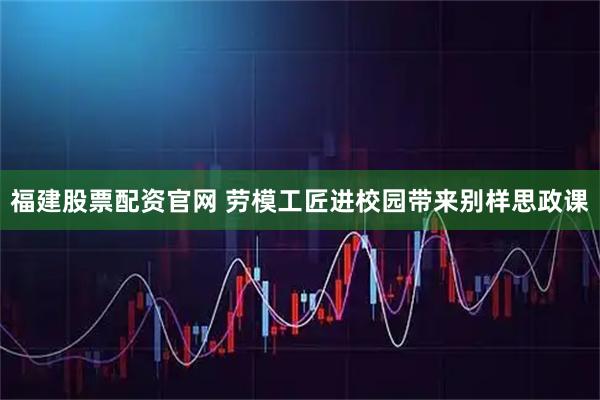 福建股票配资官网 劳模工匠进校园带来别样思政课
