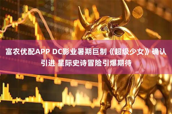 富农优配APP DC影业暑期巨制《超级少女》确认引进 星际史诗冒险引爆期待