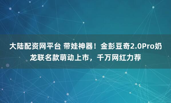 大陆配资网平台 带娃神器！金彭豆奇2.0Pro奶龙联名款萌动上市，千万网红力荐