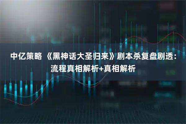 中亿策略 《黑神话大圣归来》剧本杀复盘剧透：流程真相解析+真相解析