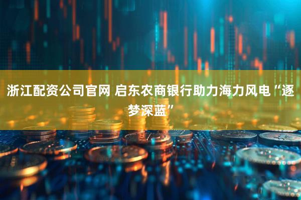 浙江配资公司官网 启东农商银行助力海力风电“逐梦深蓝”