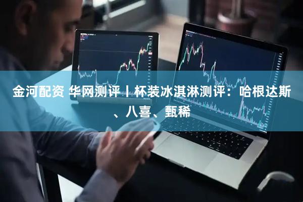金河配资 华网测评丨杯装冰淇淋测评：哈根达斯、八喜、甄稀