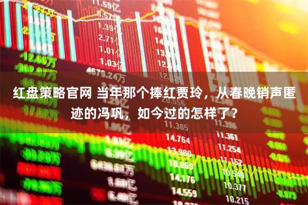 红盘策略官网 当年那个捧红贾玲，从春晚销声匿迹的冯巩，如今过的怎样了？